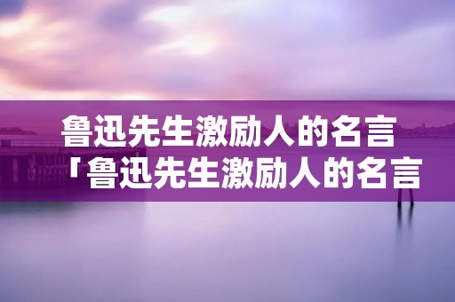 鲁迅先生激励人的名言「鲁迅先生激励人的名言简短」