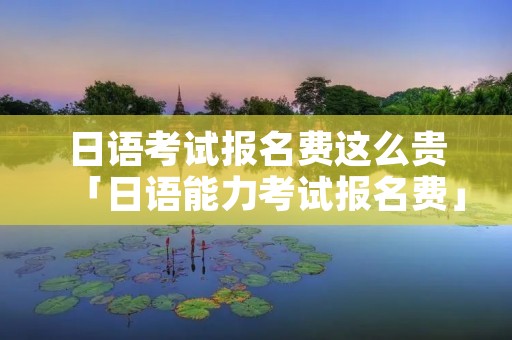 日语考试报名费这么贵「日语能力考试报名费」