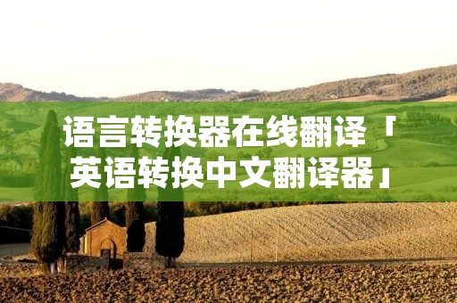 语言转换器在线翻译「英语转换中文翻译器」