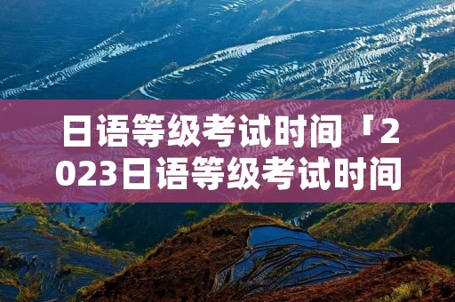 日语等级考试时间「2023日语等级考试时间」 日语等级考试时间「2023日语等级考试时间」