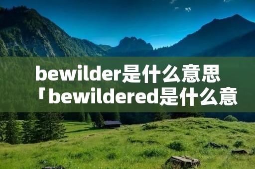 bewilder是什么意思「bewildered是什么意思中文」