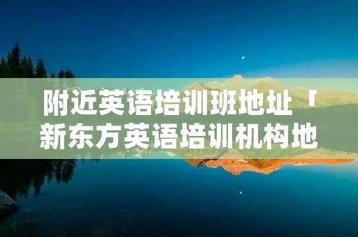 附近英语培训班地址「新东方英语培训机构地址」