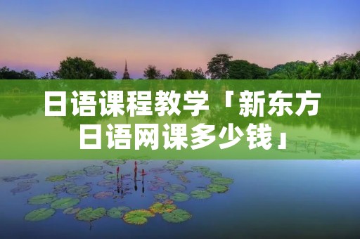 日语课程教学「新东方日语网课多少钱」 日语课程教学「新东方日语网课多少钱」