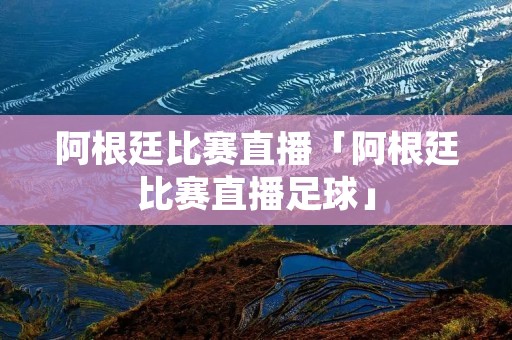 阿根廷比赛直播「阿根廷比赛直播足球」
