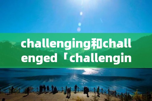 challenging和challenged「challenging和challenge的区别」