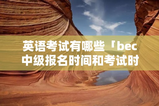 英语考试有哪些「bec中级报名时间和考试时间」