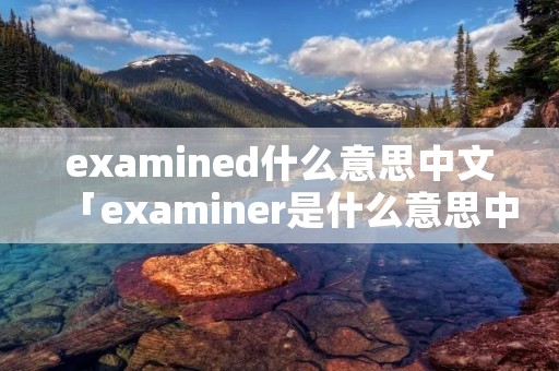 examined什么意思中文「examiner是什么意思中文翻译」