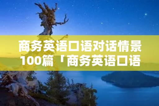 商务英语口语对话情景100篇「商务英语口语对话情景100篇文档」 商务英语口语对话情景100篇「商务英语口语对话情景100篇文档」