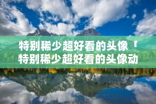 特别稀少超好看的头像「特别稀少超好看的头像动漫」