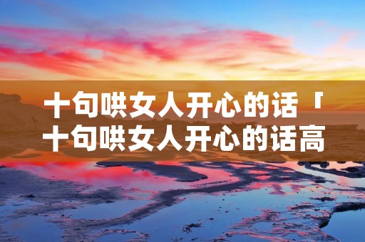 十句哄女人开心的话「十句哄女人开心的话高情商的句子」