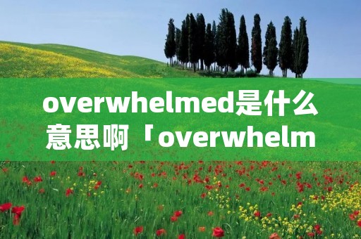 overwhelmed是什么意思啊「overwhelmingly是什么意思中文」