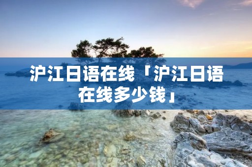 沪江日语在线「沪江日语在线多少钱」