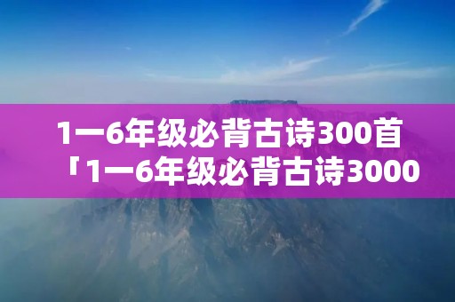 1一6年级必背古诗300首「1一6年级必背古诗3000首」 1一6年级必背古诗300首「1一6年级必背古诗3000首」