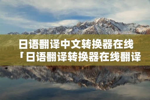 日语翻译中文转换器在线「日语翻译转换器在线翻译」 日语翻译中文转换器在线「日语翻译转换器在线翻译」