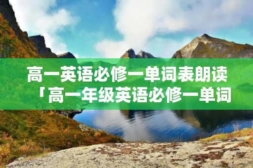 高一英语必修一单词表朗读「高一年级英语必修一单词表」 高一英语必修一单词表朗读「高一年级英语必修一单词表」