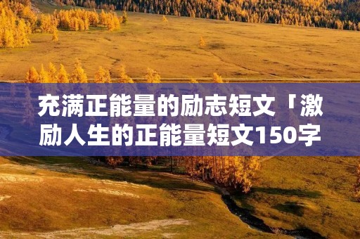 充满正能量的励志短文「激励人生的正能量短文150字」