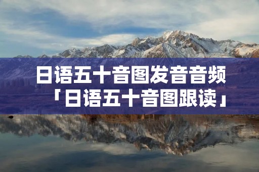 日语五十音图发音音频「日语五十音图跟读」 日语五十音图发音音频「日语五十音图跟读」