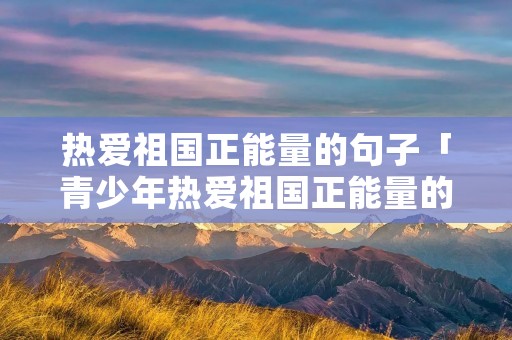 热爱祖国正能量的句子「青少年热爱祖国正能量的句子」 热爱祖国正能量的句子「青少年热爱祖国正能量的句子」