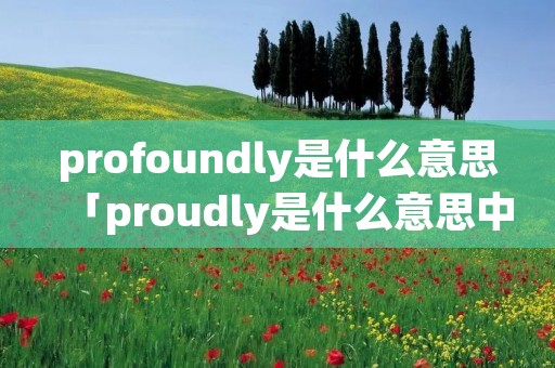 profoundly是什么意思「proudly是什么意思中文」 profoundly是什么意思「proudly是什么意思中文」