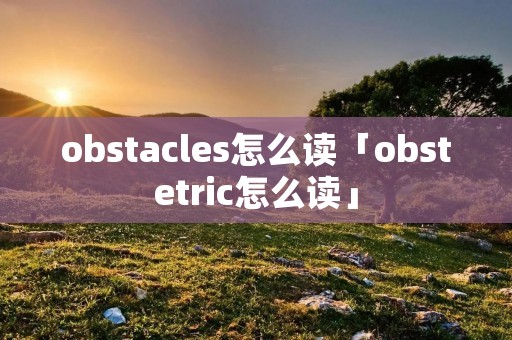 obstacles怎么读「obstetric怎么读」