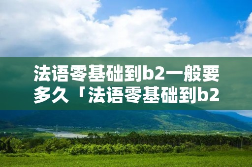 法语零基础到b2一般要多久「法语零基础到b2一般要多久能学会」
