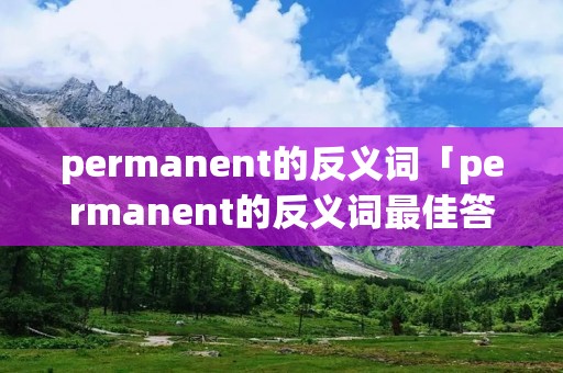 permanent的反义词「permanent的反义词最佳答案」