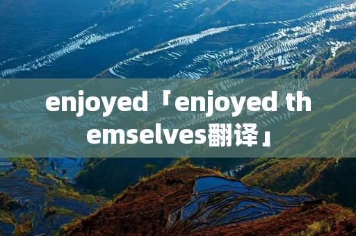 enjoyed「enjoyed themselves翻译」 enjoyed「enjoyed themselves翻译」
