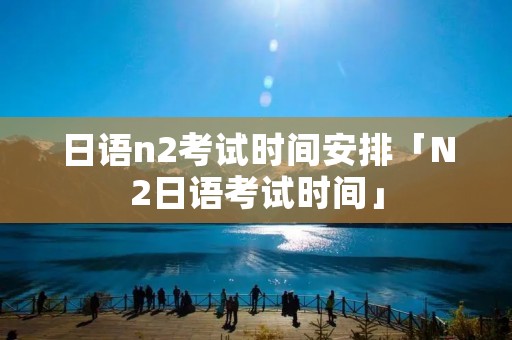 日语n2考试时间安排「N2日语考试时间」
