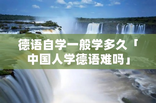德语自学一般学多久「中国人学德语难吗」 德语自学一般学多久「中国人学德语难吗」