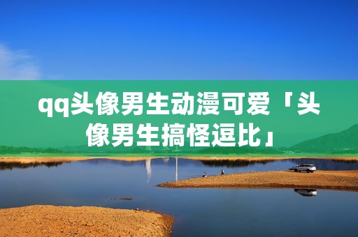 qq头像男生动漫可爱「头像男生搞怪逗比」