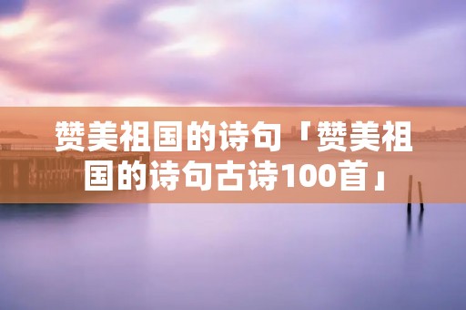 赞美祖国的诗句「赞美祖国的诗句古诗100首」