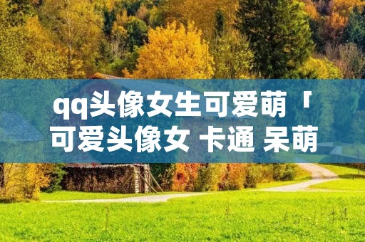 qq头像女生可爱萌「可爱头像女 卡通 呆萌」 qq头像女生可爱萌「可爱头像女 卡通 呆萌」