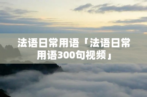 法语日常用语「法语日常用语300句视频」 法语日常用语「法语日常用语300句视频」