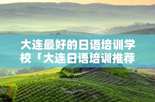 大连最好的日语培训学校「大连日语培训推荐」 大连最好的日语培训学校「大连日语培训推荐」