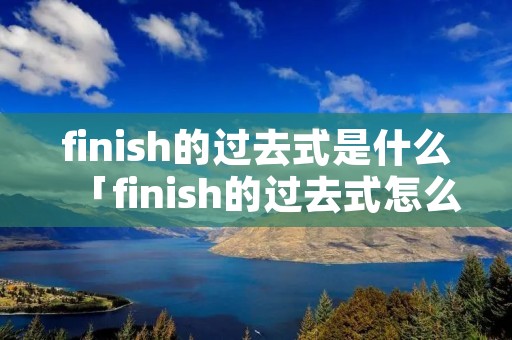 finish的过去式是什么「finish的过去式怎么读」 finish的过去式是什么「finish的过去式怎么读」