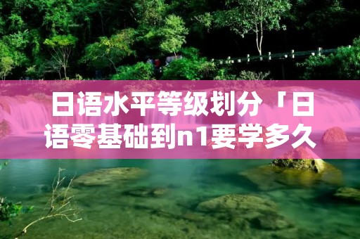 日语水平等级划分「日语零基础到n1要学多久」