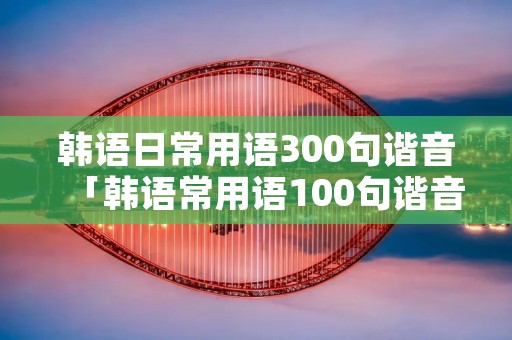 韩语日常用语300句谐音「韩语常用语100句谐音」