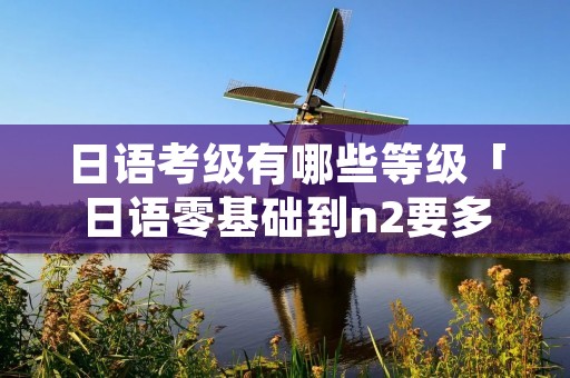 日语考级有哪些等级「日语零基础到n2要多久」