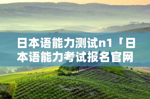日本语能力测试n1「日本语能力考试报名官网」