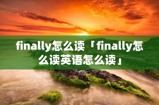 finally怎么读「finally怎么读英语怎么读」 finally怎么读「finally怎么读英语怎么读」
