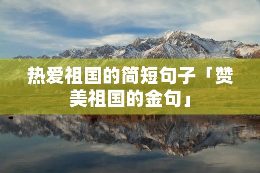 热爱祖国的简短句子「赞美祖国的金句」