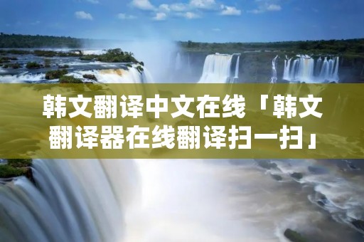 韩文翻译中文在线「韩文翻译器在线翻译扫一扫」