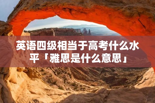英语四级相当于高考什么水平「雅思是什么意思」 英语四级相当于高考什么水平「雅思是什么意思」