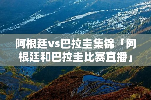 阿根廷vs巴拉圭集锦「阿根廷和巴拉圭比赛直播」