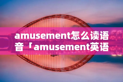 amusement怎么读语音「amusement英语怎么说读」