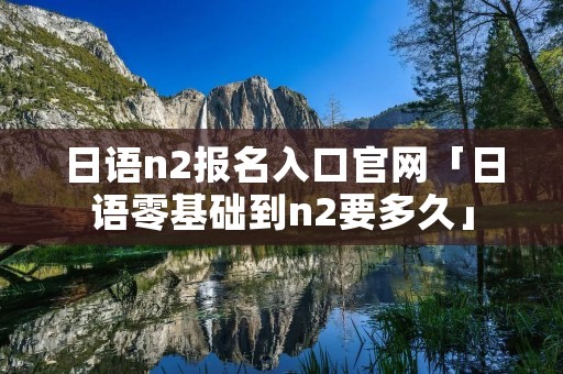 日语n2报名入口官网「日语零基础到n2要多久」