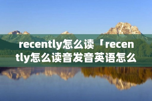 recently怎么读「recently怎么读音发音英语怎么读」