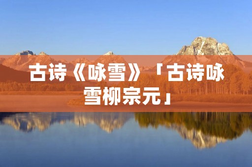 古诗《咏雪》「古诗咏雪柳宗元」 古诗《咏雪》「古诗咏雪柳宗元」