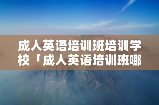成人英语培训班培训学校「成人英语培训班哪家好成人英语培训」