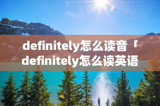 definitely怎么读音「definitely怎么读英语怎么说」 definitely怎么读音「definitely怎么读英语怎么说」
